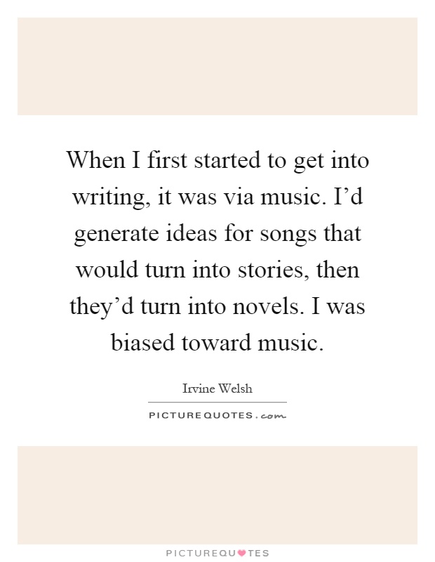 When I first started to get into writing, it was via music. I'd generate ideas for songs that would turn into stories, then they'd turn into novels. I was biased toward music Picture Quote #1