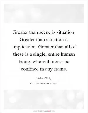 Greater than scene is situation. Greater than situation is implication. Greater than all of these is a single, entire human being, who will never be confined in any frame Picture Quote #1