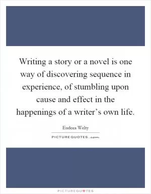 Writing a story or a novel is one way of discovering sequence in experience, of stumbling upon cause and effect in the happenings of a writer’s own life Picture Quote #1