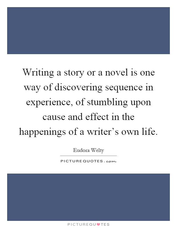 Writing a story or a novel is one way of discovering sequence in experience, of stumbling upon cause and effect in the happenings of a writer's own life Picture Quote #1