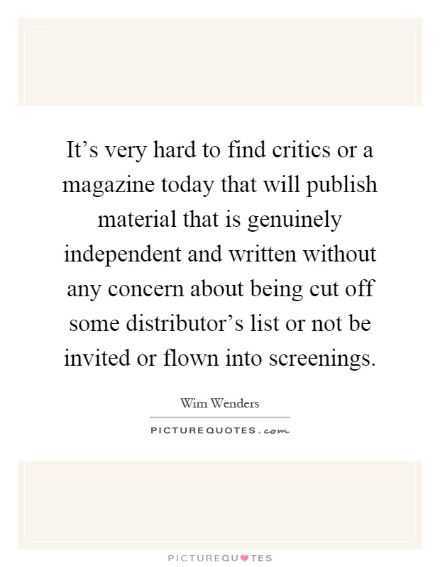 It's very hard to find critics or a magazine today that will publish material that is genuinely independent and written without any concern about being cut off some distributor's list or not be invited or flown into screenings Picture Quote #1
