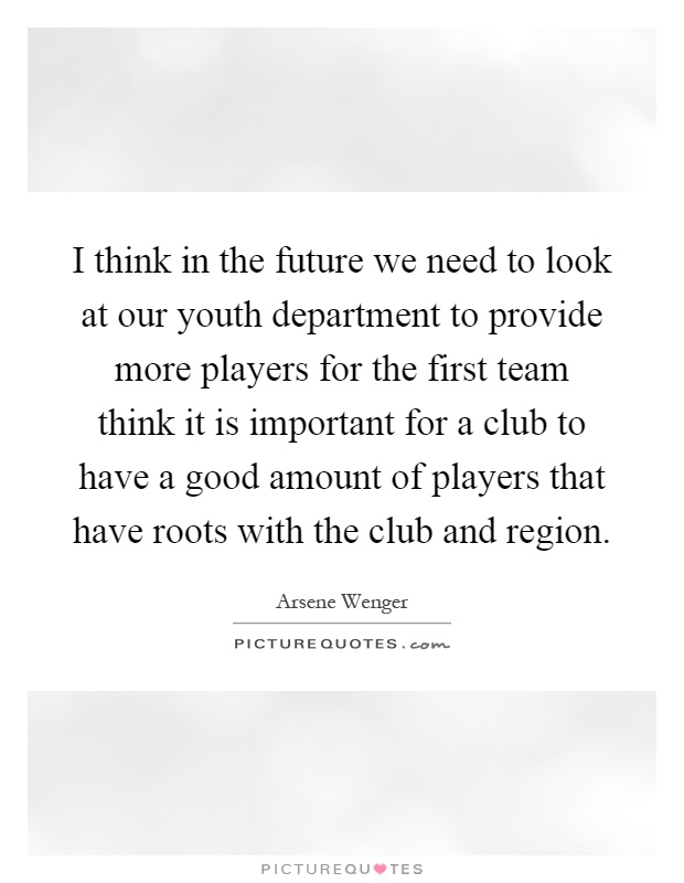 I think in the future we need to look at our youth department to provide more players for the first team think it is important for a club to have a good amount of players that have roots with the club and region Picture Quote #1