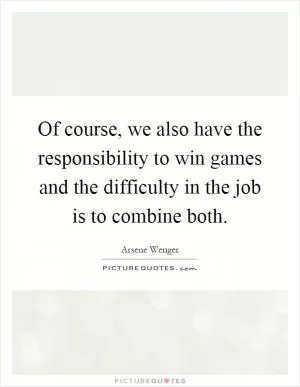 Of course, we also have the responsibility to win games and the difficulty in the job is to combine both Picture Quote #1