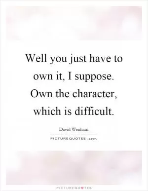 Well you just have to own it, I suppose. Own the character, which is difficult Picture Quote #1