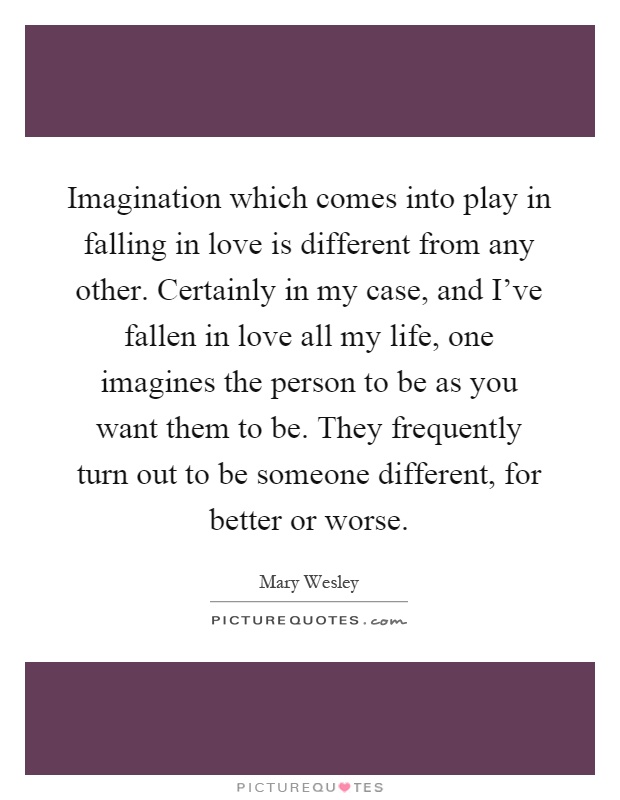 Imagination which comes into play in falling in love is different from any other. Certainly in my case, and I've fallen in love all my life, one imagines the person to be as you want them to be. They frequently turn out to be someone different, for better or worse Picture Quote #1