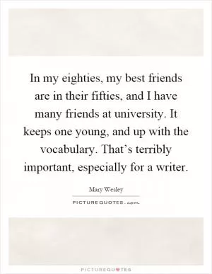 In my eighties, my best friends are in their fifties, and I have many friends at university. It keeps one young, and up with the vocabulary. That’s terribly important, especially for a writer Picture Quote #1