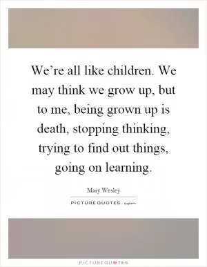 We’re all like children. We may think we grow up, but to me, being grown up is death, stopping thinking, trying to find out things, going on learning Picture Quote #1