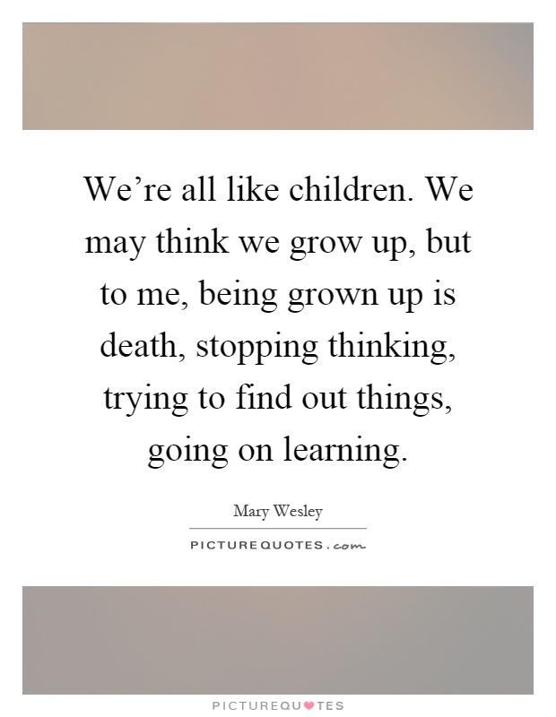 We're all like children. We may think we grow up, but to me, being grown up is death, stopping thinking, trying to find out things, going on learning Picture Quote #1