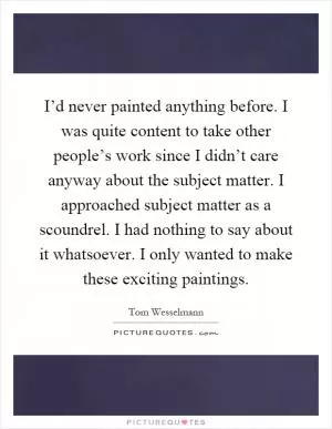 I’d never painted anything before. I was quite content to take other people’s work since I didn’t care anyway about the subject matter. I approached subject matter as a scoundrel. I had nothing to say about it whatsoever. I only wanted to make these exciting paintings Picture Quote #1