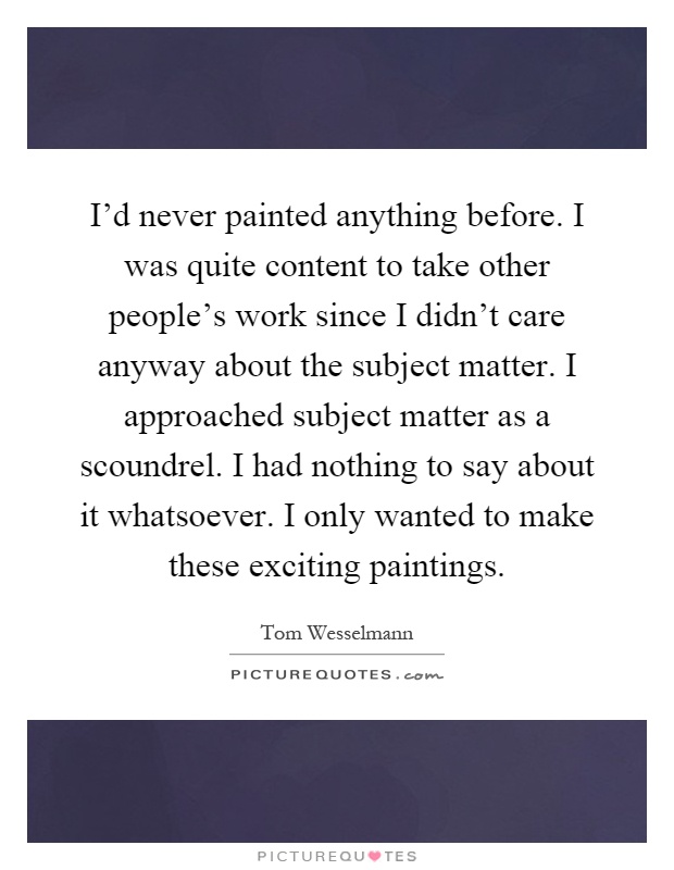 I'd never painted anything before. I was quite content to take other people's work since I didn't care anyway about the subject matter. I approached subject matter as a scoundrel. I had nothing to say about it whatsoever. I only wanted to make these exciting paintings Picture Quote #1