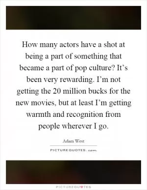 How many actors have a shot at being a part of something that became a part of pop culture? It’s been very rewarding. I’m not getting the 20 million bucks for the new movies, but at least I’m getting warmth and recognition from people wherever I go Picture Quote #1