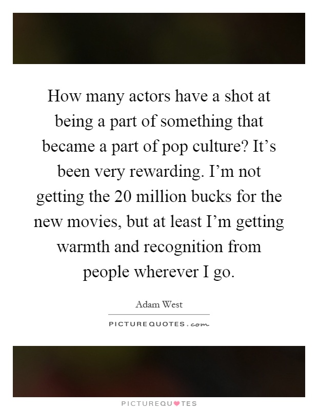 How many actors have a shot at being a part of something that became a part of pop culture? It's been very rewarding. I'm not getting the 20 million bucks for the new movies, but at least I'm getting warmth and recognition from people wherever I go Picture Quote #1