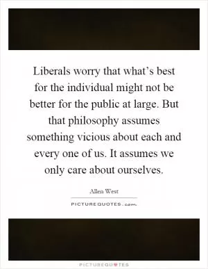 Liberals worry that what’s best for the individual might not be better for the public at large. But that philosophy assumes something vicious about each and every one of us. It assumes we only care about ourselves Picture Quote #1