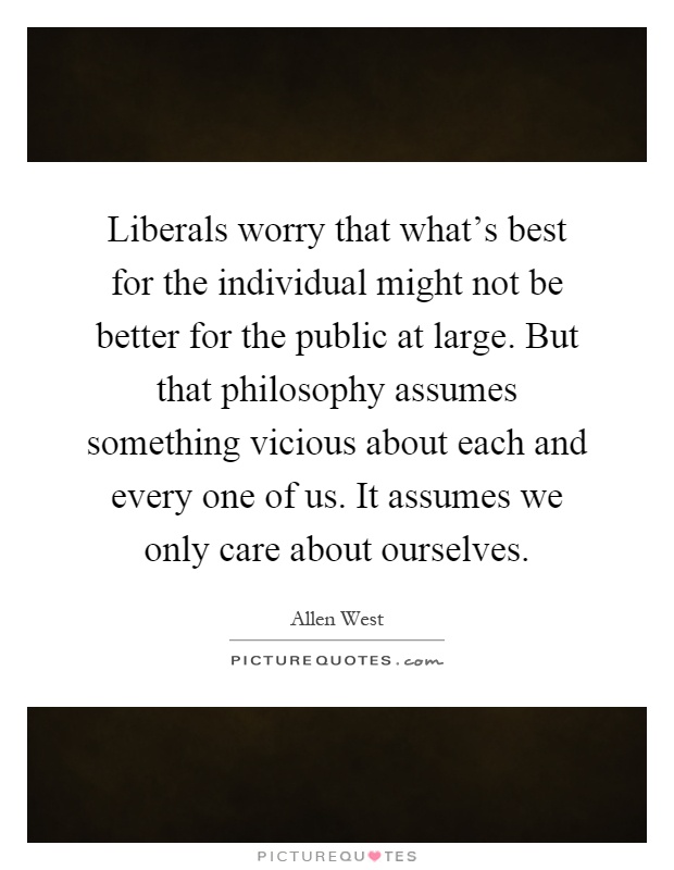 Liberals worry that what's best for the individual might not be better for the public at large. But that philosophy assumes something vicious about each and every one of us. It assumes we only care about ourselves Picture Quote #1