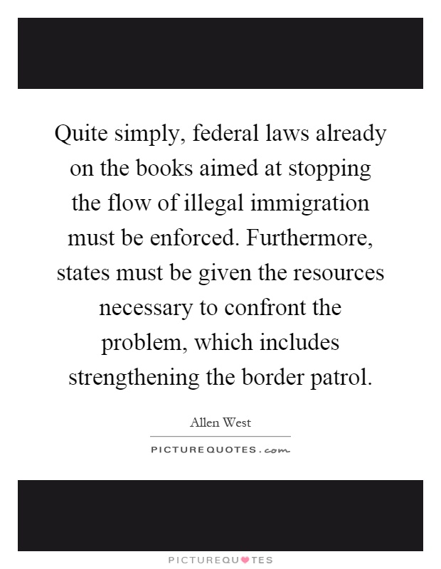 Quite simply, federal laws already on the books aimed at stopping the flow of illegal immigration must be enforced. Furthermore, states must be given the resources necessary to confront the problem, which includes strengthening the border patrol Picture Quote #1