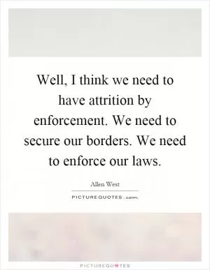 Well, I think we need to have attrition by enforcement. We need to secure our borders. We need to enforce our laws Picture Quote #1