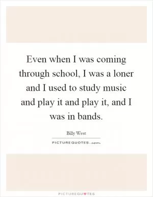 Even when I was coming through school, I was a loner and I used to study music and play it and play it, and I was in bands Picture Quote #1