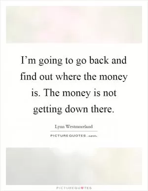 I’m going to go back and find out where the money is. The money is not getting down there Picture Quote #1