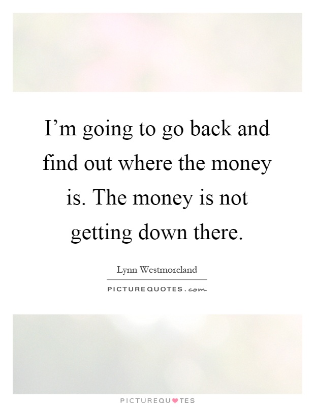 I'm going to go back and find out where the money is. The money is not getting down there Picture Quote #1