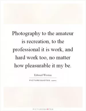 Photography to the amateur is recreation, to the professional it is work, and hard work too, no matter how pleasurable it my be Picture Quote #1