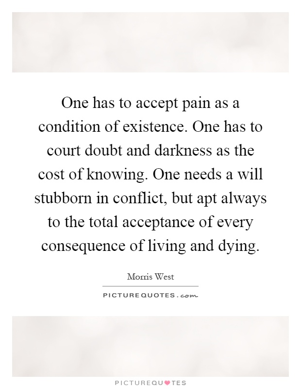 One has to accept pain as a condition of existence. One has to court doubt and darkness as the cost of knowing. One needs a will stubborn in conflict, but apt always to the total acceptance of every consequence of living and dying Picture Quote #1