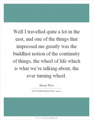 Well I travelled quite a lot in the east, and one of the things that impressed me greatly was the buddhist notion of the continuity of things, the wheel of life which is what we’re talking about, the ever turning wheel Picture Quote #1