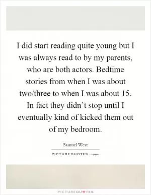 I did start reading quite young but I was always read to by my parents, who are both actors. Bedtime stories from when I was about two/three to when I was about 15. In fact they didn’t stop until I eventually kind of kicked them out of my bedroom Picture Quote #1