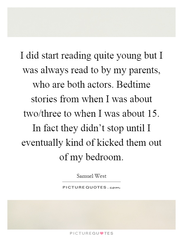 I did start reading quite young but I was always read to by my parents, who are both actors. Bedtime stories from when I was about two/three to when I was about 15. In fact they didn't stop until I eventually kind of kicked them out of my bedroom Picture Quote #1