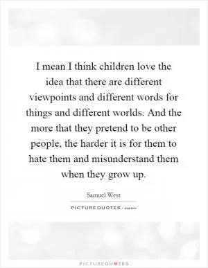 I mean I think children love the idea that there are different viewpoints and different words for things and different worlds. And the more that they pretend to be other people, the harder it is for them to hate them and misunderstand them when they grow up Picture Quote #1