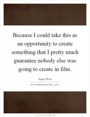 Because I could take this as an opportunity to create something that I pretty much guarantee nobody else was going to create in film Picture Quote #1
