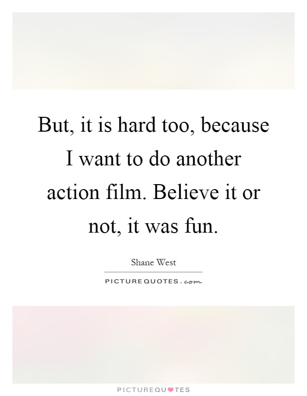 But, it is hard too, because I want to do another action film. Believe it or not, it was fun Picture Quote #1