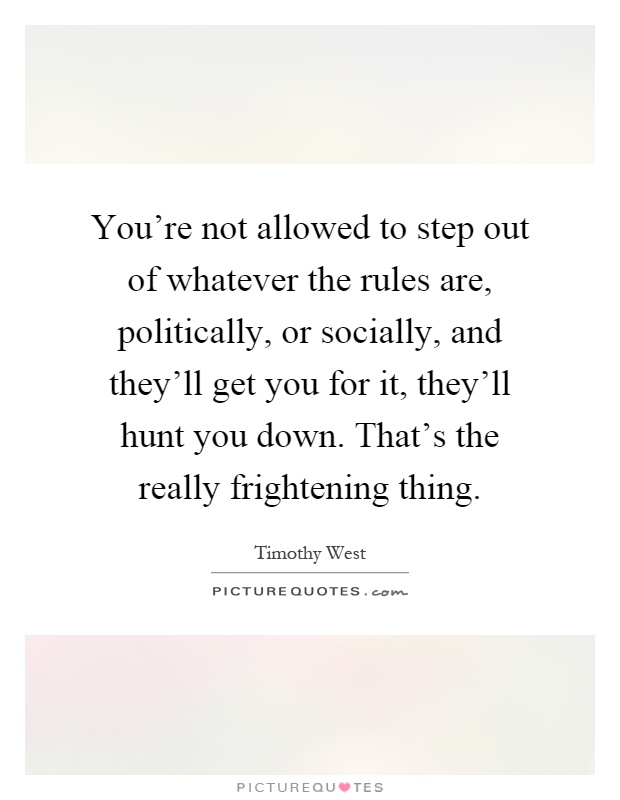 You're not allowed to step out of whatever the rules are, politically, or socially, and they'll get you for it, they'll hunt you down. That's the really frightening thing Picture Quote #1