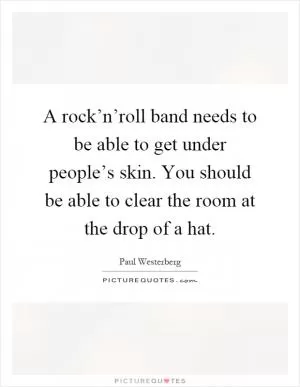 A rock’n’roll band needs to be able to get under people’s skin. You should be able to clear the room at the drop of a hat Picture Quote #1