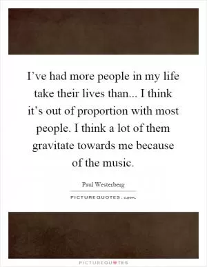 I’ve had more people in my life take their lives than... I think it’s out of proportion with most people. I think a lot of them gravitate towards me because of the music Picture Quote #1