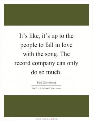 It’s like, it’s up to the people to fall in love with the song. The record company can only do so much Picture Quote #1
