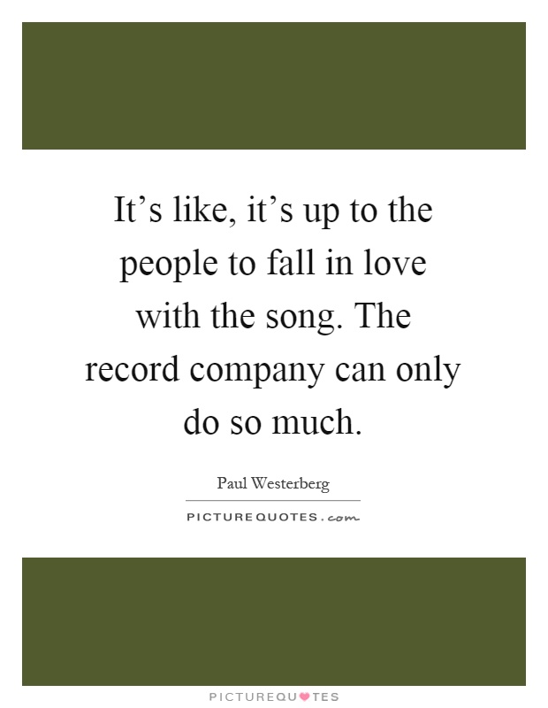 It's like, it's up to the people to fall in love with the song. The record company can only do so much Picture Quote #1