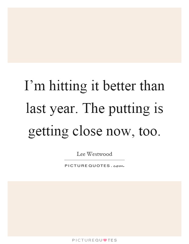 I'm hitting it better than last year. The putting is getting close now, too Picture Quote #1