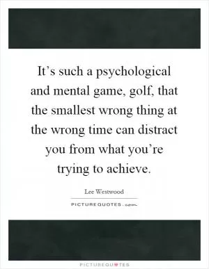 It’s such a psychological and mental game, golf, that the smallest wrong thing at the wrong time can distract you from what you’re trying to achieve Picture Quote #1
