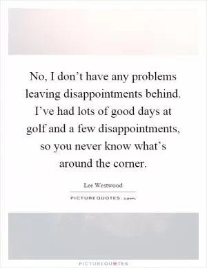No, I don’t have any problems leaving disappointments behind. I’ve had lots of good days at golf and a few disappointments, so you never know what’s around the corner Picture Quote #1