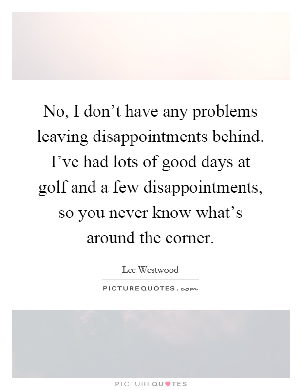 No, I don't have any problems leaving disappointments behind. I've had lots of good days at golf and a few disappointments, so you never know what's around the corner Picture Quote #1
