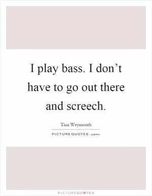 I play bass. I don’t have to go out there and screech Picture Quote #1