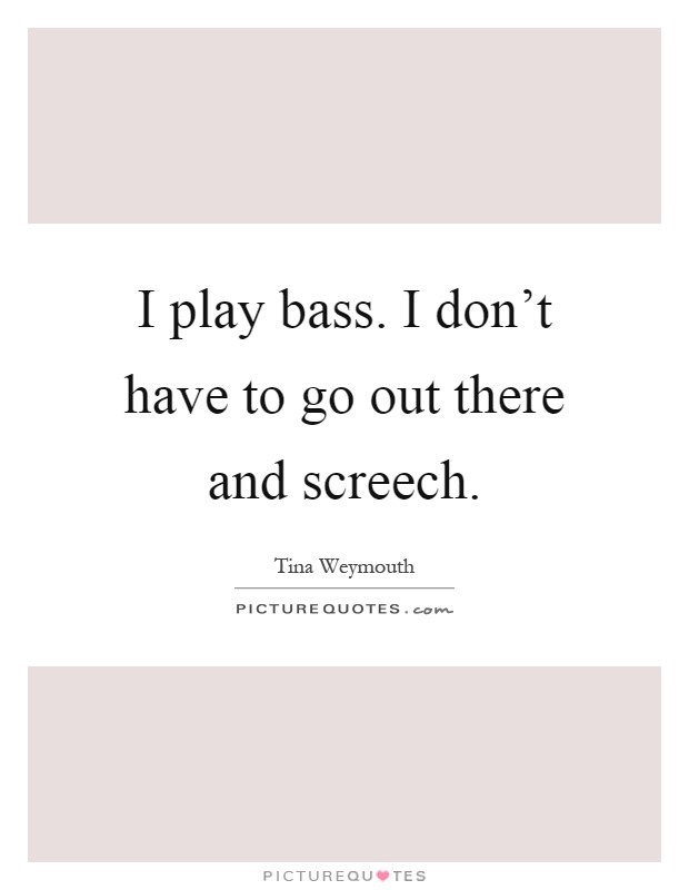 I play bass. I don't have to go out there and screech Picture Quote #1