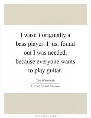 I wasn’t originally a bass player. I just found out I was needed, because everyone wants to play guitar Picture Quote #1