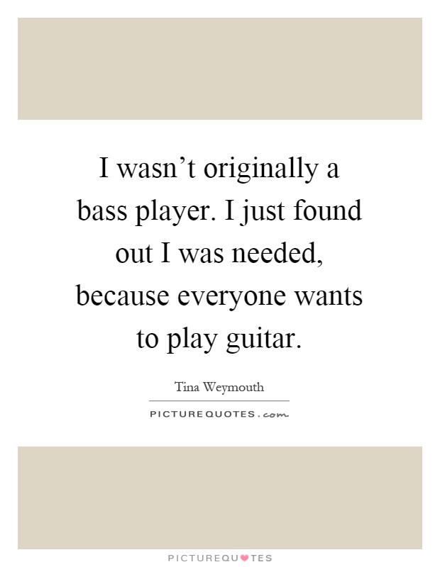 I wasn't originally a bass player. I just found out I was needed, because everyone wants to play guitar Picture Quote #1