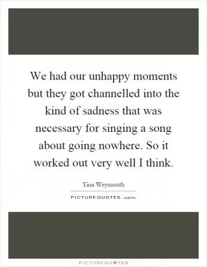 We had our unhappy moments but they got channelled into the kind of sadness that was necessary for singing a song about going nowhere. So it worked out very well I think Picture Quote #1