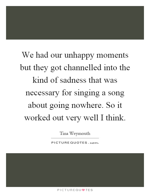 We had our unhappy moments but they got channelled into the kind of sadness that was necessary for singing a song about going nowhere. So it worked out very well I think Picture Quote #1