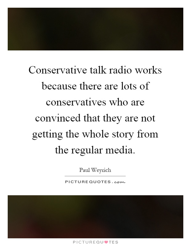 Conservative talk radio works because there are lots of conservatives who are convinced that they are not getting the whole story from the regular media Picture Quote #1