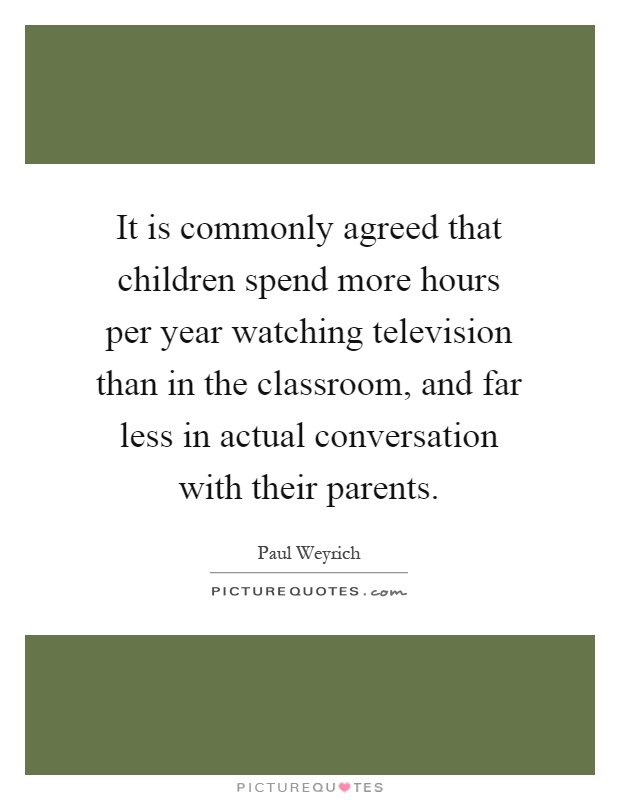 It is commonly agreed that children spend more hours per year watching television than in the classroom, and far less in actual conversation with their parents Picture Quote #1