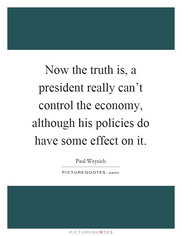 Now the truth is, a president really can't control the economy, although his policies do have some effect on it Picture Quote #1