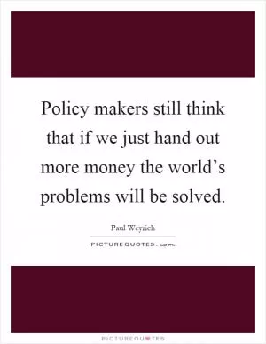 Policy makers still think that if we just hand out more money the world’s problems will be solved Picture Quote #1